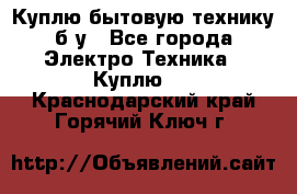 Куплю бытовую технику б/у - Все города Электро-Техника » Куплю   . Краснодарский край,Горячий Ключ г.